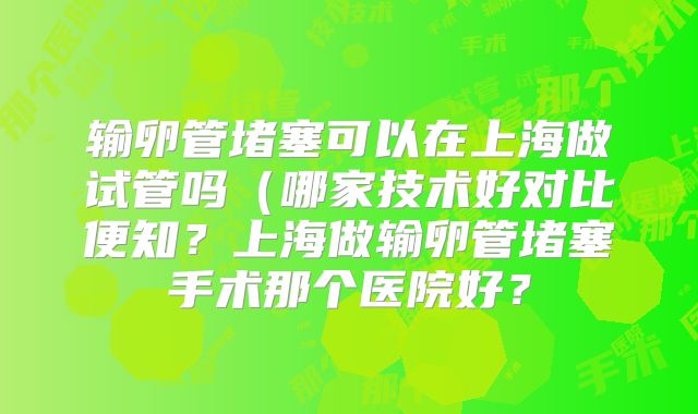 输卵管堵塞可以在上海做试管吗（哪家技术好对比便知？上海做输卵管堵塞手术那个医院好？