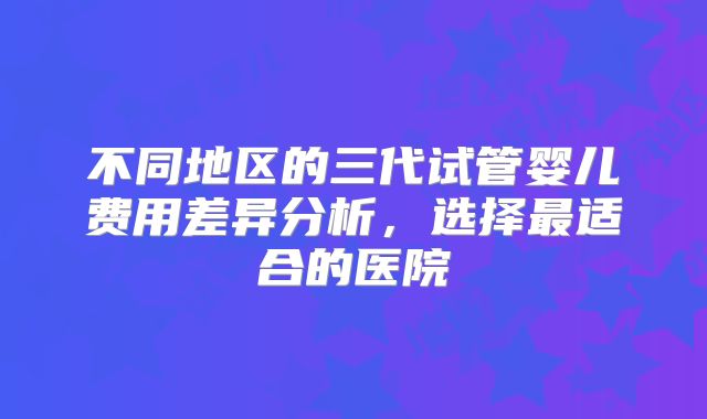不同地区的三代试管婴儿费用差异分析，选择最适合的医院