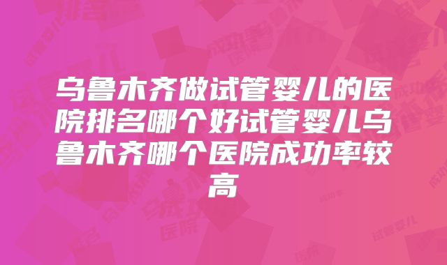乌鲁木齐做试管婴儿的医院排名哪个好试管婴儿乌鲁木齐哪个医院成功率较高