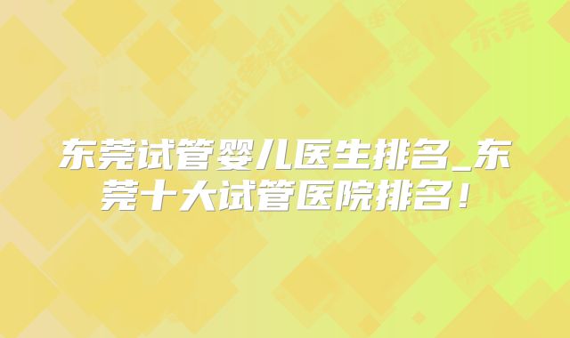 东莞试管婴儿医生排名_东莞十大试管医院排名！