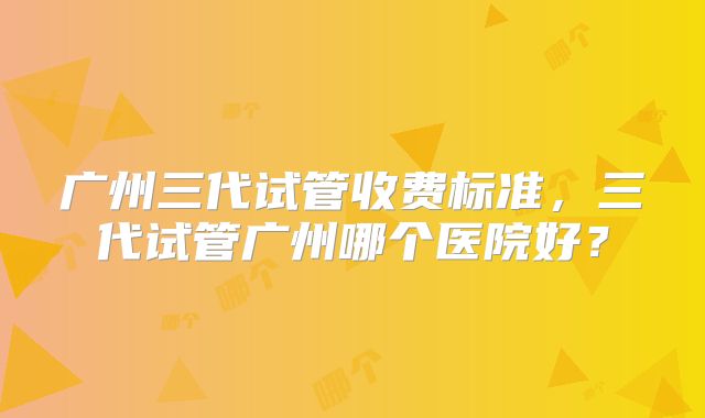 广州三代试管收费标准，三代试管广州哪个医院好？