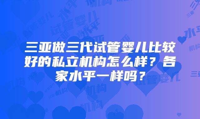 三亚做三代试管婴儿比较好的私立机构怎么样？各家水平一样吗？