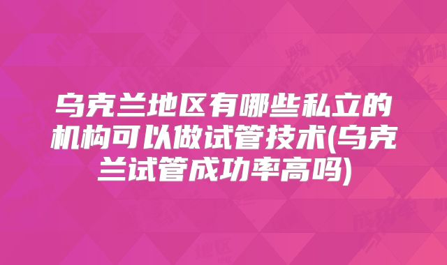 乌克兰地区有哪些私立的机构可以做试管技术(乌克兰试管成功率高吗)