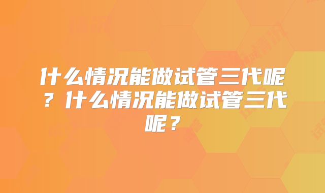 什么情况能做试管三代呢?什么情况能做试管三代呢?
