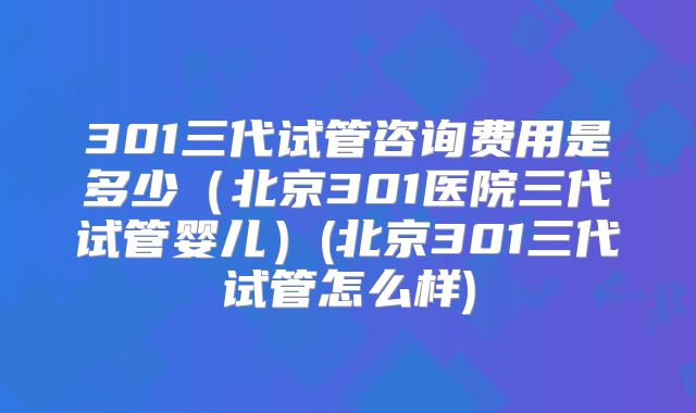 301三代试管咨询费用是多少（北京301医院三代试管婴儿）(北京301三代试管怎么样)