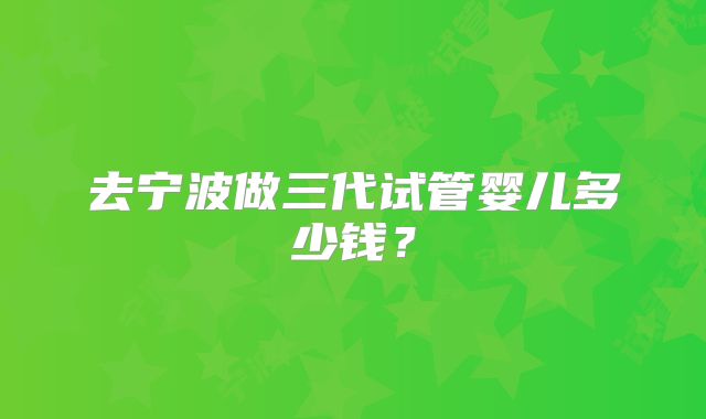 去宁波做三代试管婴儿多少钱？