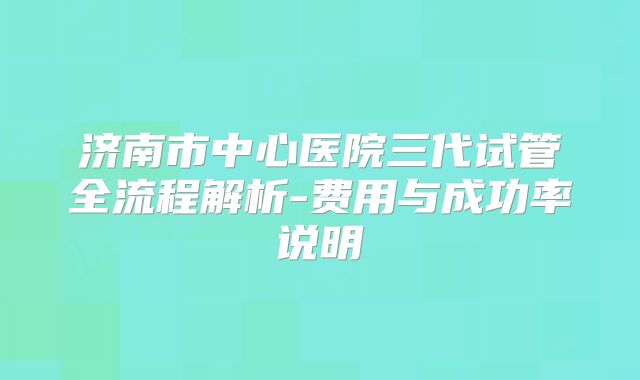 济南市中心医院三代试管全流程解析-费用与成功率说明