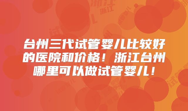 台州三代试管婴儿比较好的医院和价格!浙江台州哪里可以做试管婴儿!