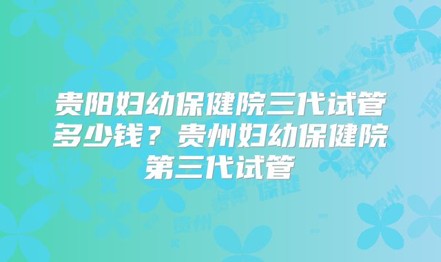 贵阳妇幼保健院三代试管多少钱？贵州妇幼保健院第三代试管