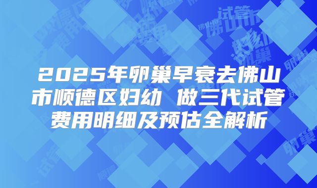 2025年卵巢早衰去佛山市顺德区妇幼 做三代试管费用明细及预估全解析