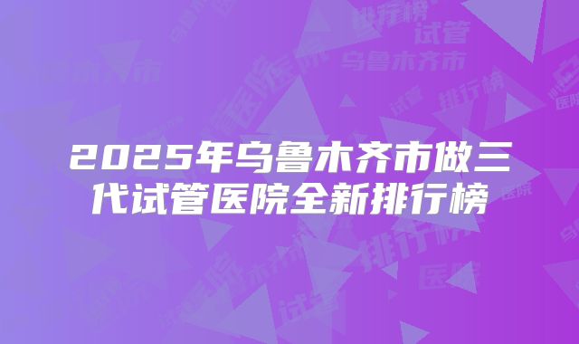 2025年乌鲁木齐市做三代试管医院全新排行榜