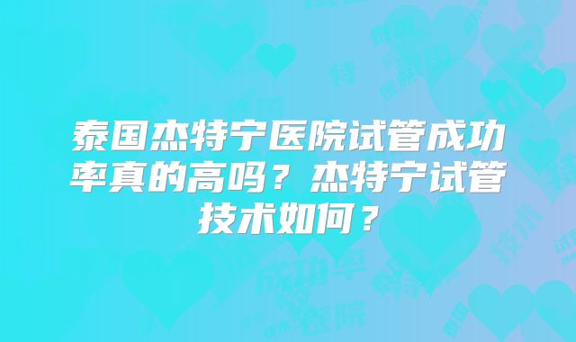 泰国杰特宁医院试管成功率真的高吗？杰特宁试管技术如何？