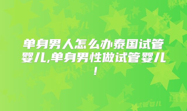单身男人怎么办泰国试管婴儿,单身男性做试管婴儿！
