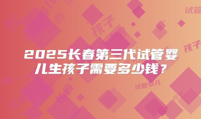 2025长春第三代试管婴儿生孩子需要多少钱？