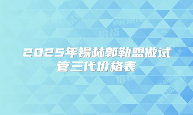 2025年锡林郭勒盟做试管三代价格表