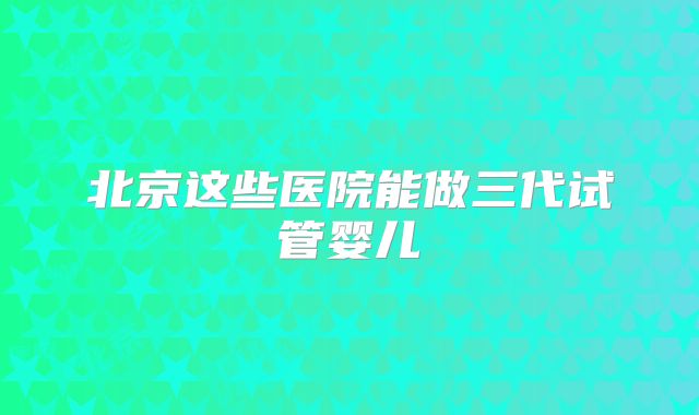 北京这些医院能做三代试管婴儿