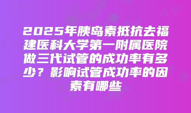 2025年胰岛素抵抗去福建医科大学第一附属医院做三代试管的成功率有多少？影响试管成功率的因素有哪些