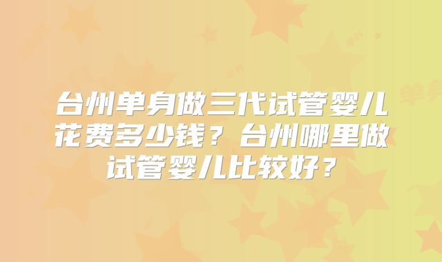 台州单身做三代试管婴儿花费多少钱？台州哪里做试管婴儿比较好？