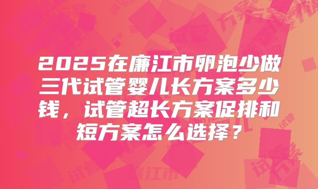 2025在廉江市卵泡少做三代试管婴儿长方案多少钱,试管超长方案促排和短方案怎么选择?