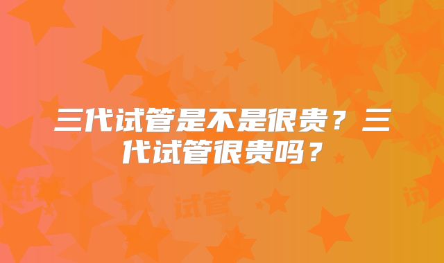 三代试管是不是很贵？三代试管很贵吗？