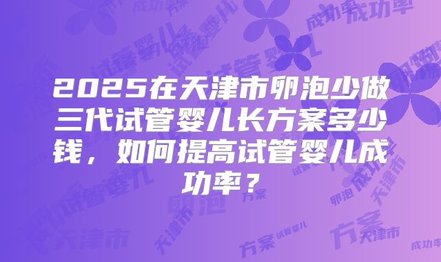 2025在天津市卵泡少做三代试管婴儿长方案多少钱,如何提高试管婴儿成功率?