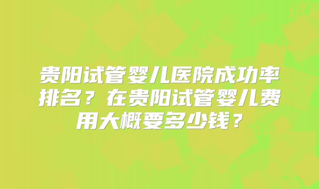 贵阳试管婴儿医院成功率排名？在贵阳试管婴儿费用大概要多少钱？