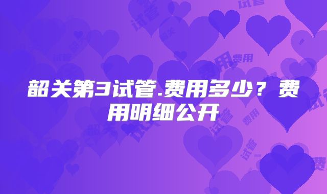 韶关第3试管.费用多少？费用明细公开