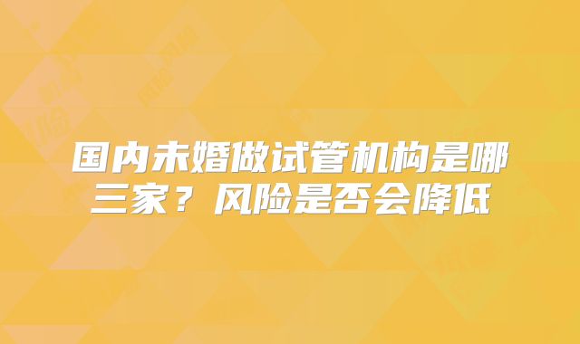 国内未婚做试管机构是哪三家?风险是否会降低