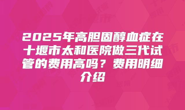 2025年高胆固醇血症在十堰市太和医院做三代试管的费用高吗？费用明细介绍