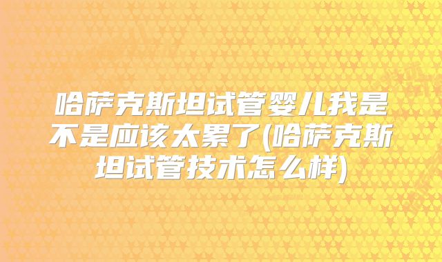 哈萨克斯坦试管婴儿我是不是应该太累了(哈萨克斯坦试管技术怎么样)