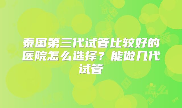 泰国第三代试管比较好的医院怎么选择？能做几代试管