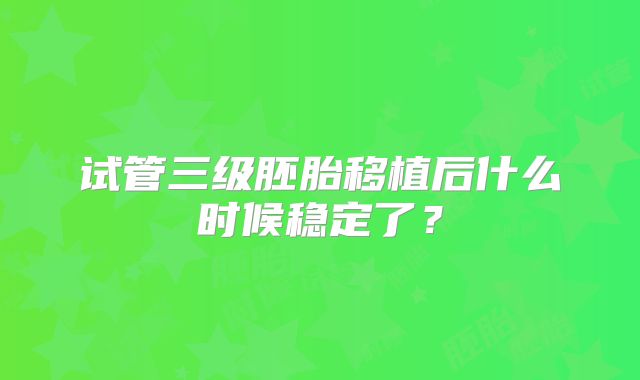 试管三级胚胎移植后什么时候稳定了？