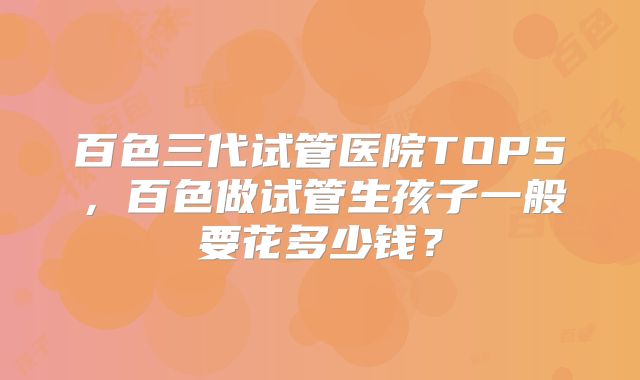 百色三代试管医院TOP5，百色做试管生孩子一般要花多少钱？