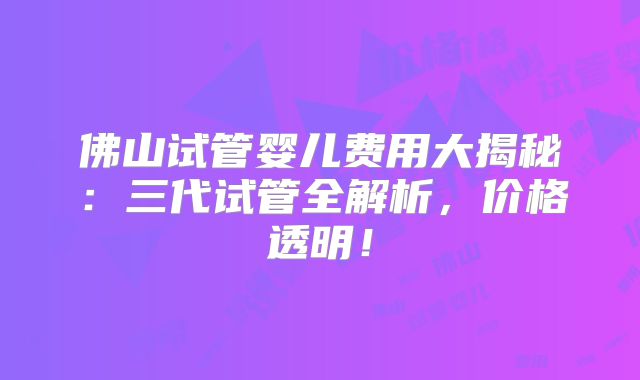 佛山试管婴儿费用大揭秘：三代试管全解析，价格透明！