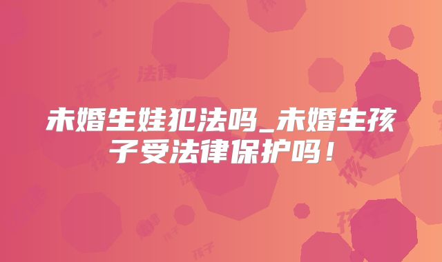 未婚生娃犯法吗_未婚生孩子受法律保护吗！