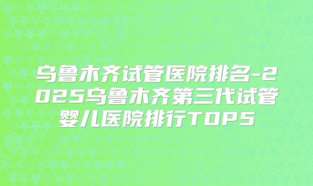 乌鲁木齐试管医院排名-2025乌鲁木齐第三代试管婴儿医院排行TOP5