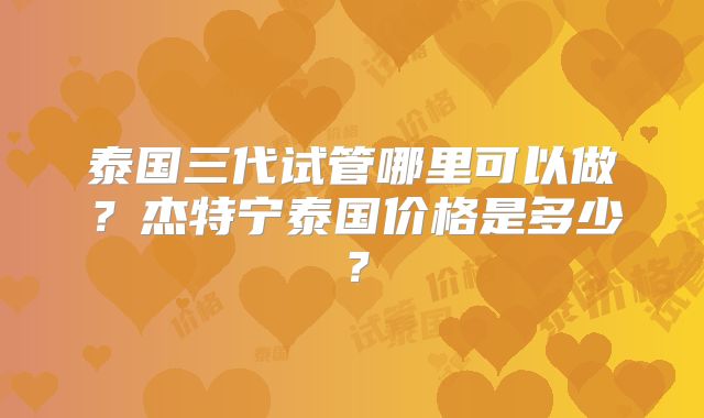 泰国三代试管哪里可以做？杰特宁泰国价格是多少？