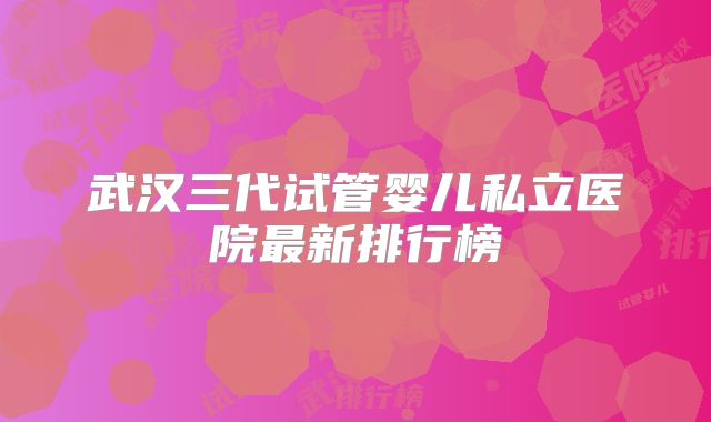 武汉三代试管婴儿私立医院最新排行榜