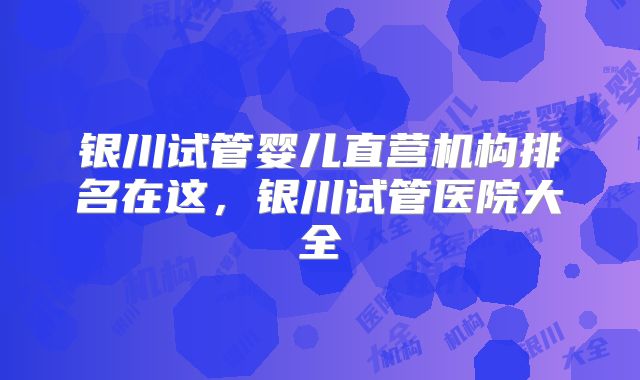 银川试管婴儿直营机构排名在这，银川试管医院大全