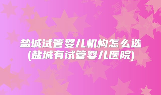 盐城试管婴儿机构怎么选(盐城有试管婴儿医院)