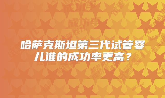 哈萨克斯坦第三代试管婴儿谁的成功率更高？