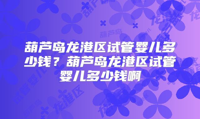 葫芦岛龙港区试管婴儿多少钱？葫芦岛龙港区试管婴儿多少钱啊