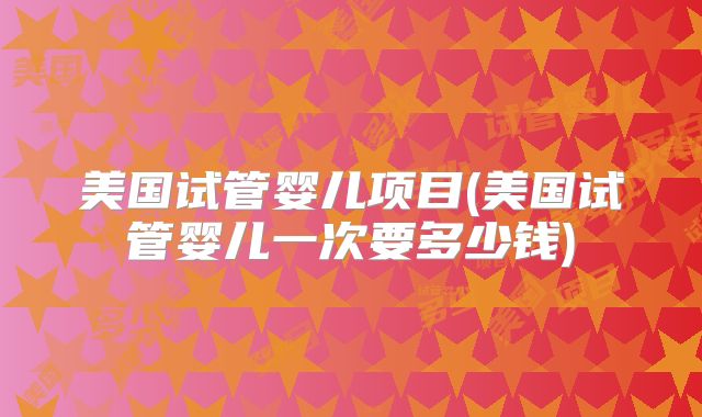 美国试管婴儿项目(美国试管婴儿一次要多少钱)