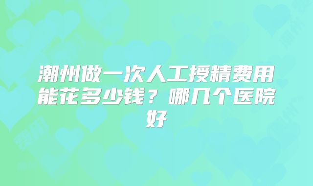 潮州做一次人工授精费用能花多少钱？哪几个医院好