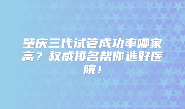 肇庆三代试管成功率哪家高？权威排名帮你选好医院！
