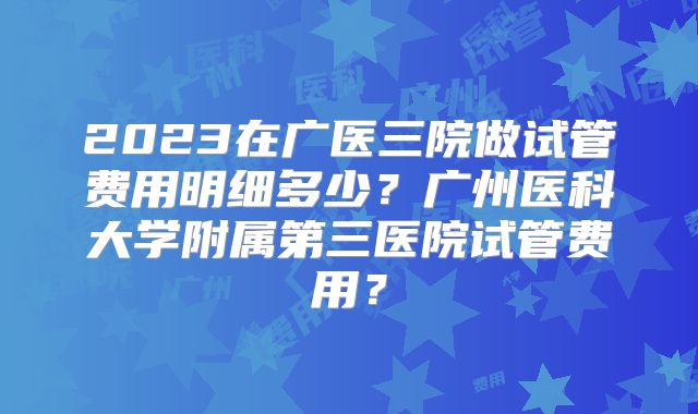 2023在广医三院做试管费用明细多少?广州医科大学附属第三医院试管费用?