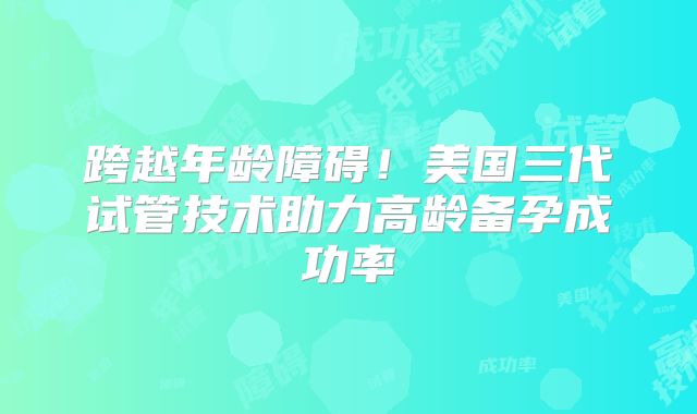 跨越年龄障碍！美国三代试管技术助力高龄备孕成功率