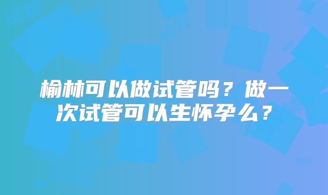 榆林可以做试管吗？做一次试管可以生怀孕么？