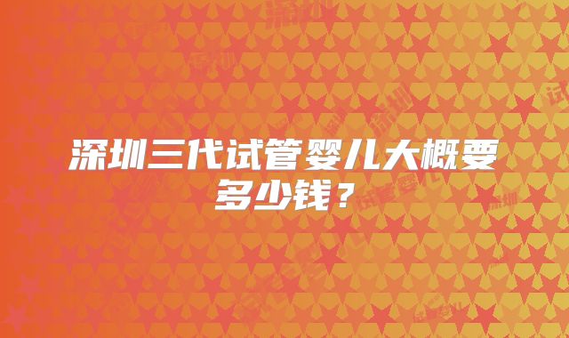 深圳三代试管婴儿大概要多少钱？