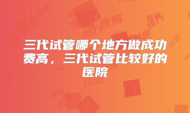 三代试管哪个地方做成功费高，三代试管比较好的医院